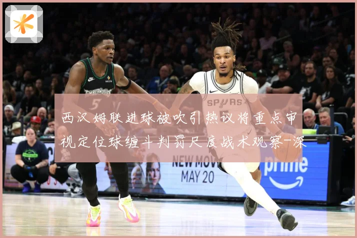 西汉姆联进球被吹引热议将重点审视定位球缠斗判罚尺度战术观察-深度解析