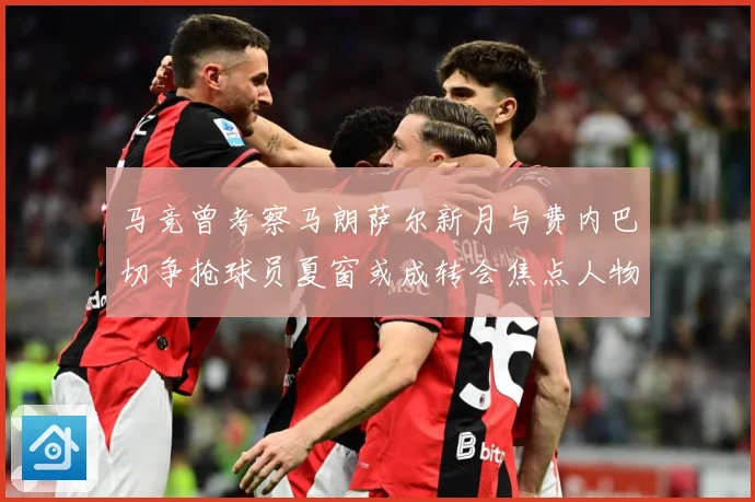 马竞曾考察马朗萨尔新月与费内巴切争抢球员夏窗或成转会焦点人物战术观察-深度解析