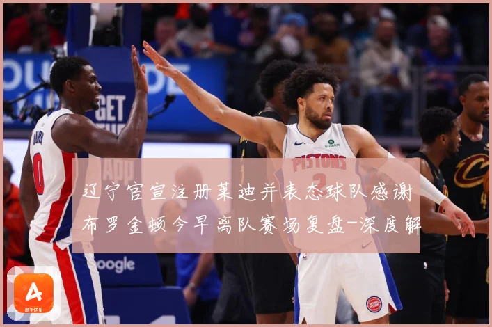 辽宁官宣注册莱迪并表态球队感谢布罗金顿今早离队赛场复盘-深度解析