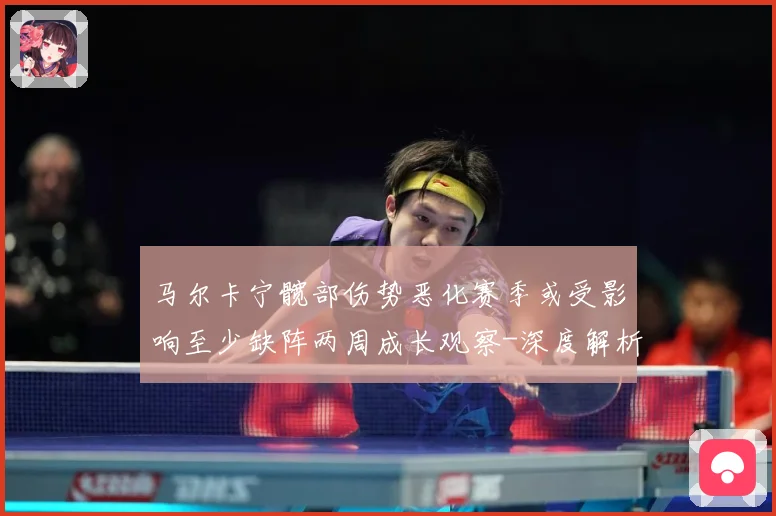 马尔卡宁髋部伤势恶化赛季或受影响至少缺阵两周成长观察-深度解析