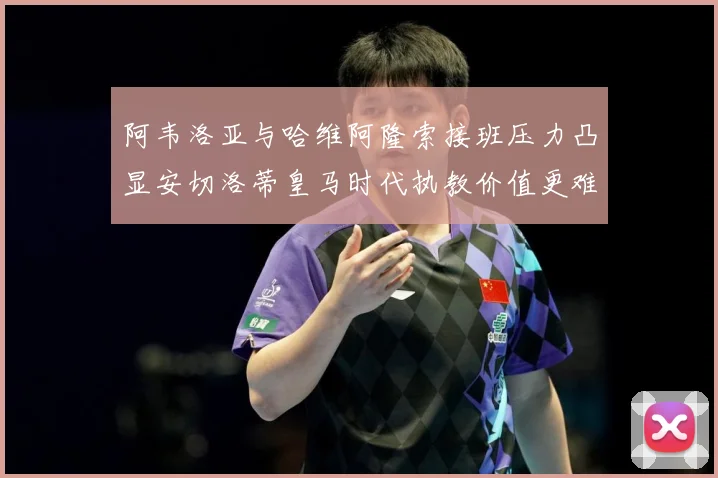 阿韦洛亚与哈维阿隆索接班压力凸显安切洛蒂皇马时代执教价值更难战术观察-深度解析