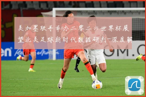 美加墨联手举办二零二六世界杯展望北美足球新时代数据研判-深度解析