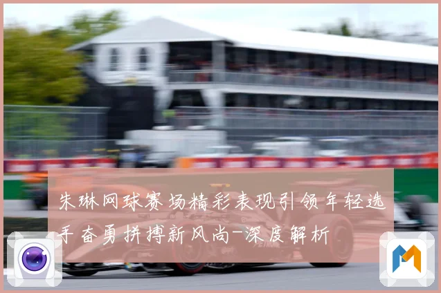 朱琳网球赛场精彩表现引领年轻选手奋勇拼搏新风尚-深度解析