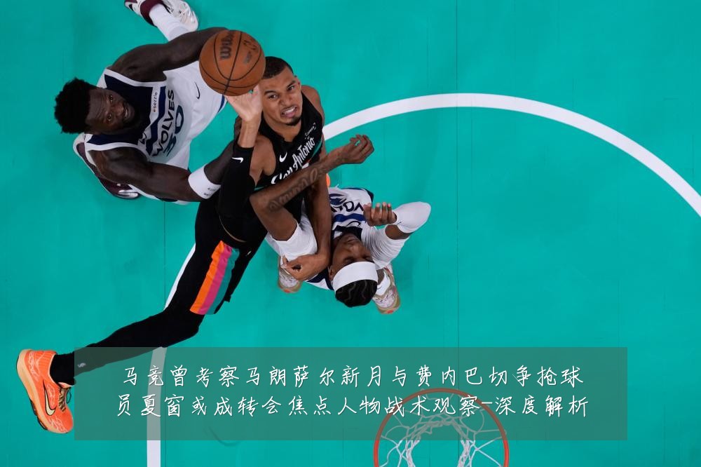 马竞曾考察马朗萨尔新月与费内巴切争抢球员夏窗或成转会焦点人物战术观察-深度解析