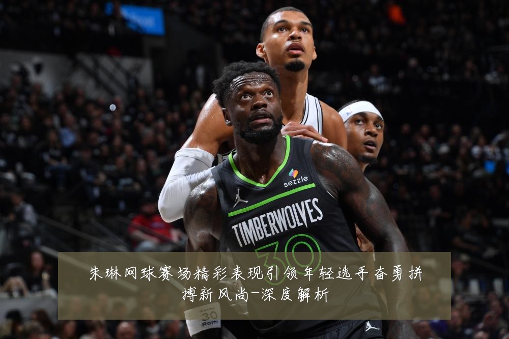 朱琳网球赛场精彩表现引领年轻选手奋勇拼搏新风尚-深度解析