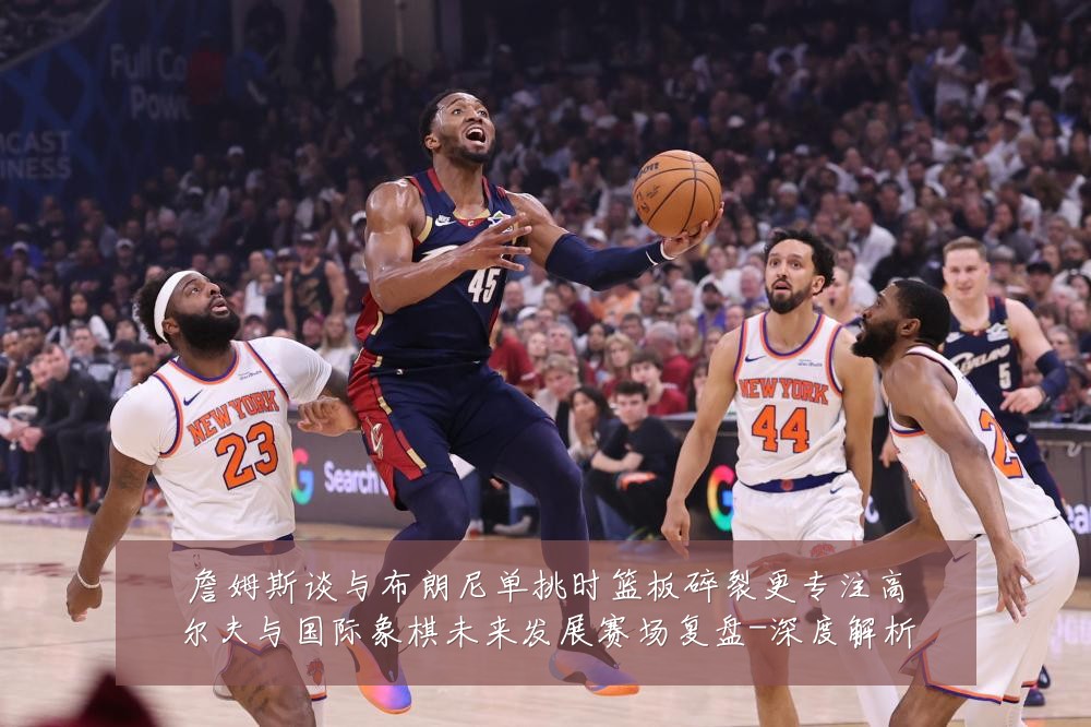 詹姆斯谈与布朗尼单挑时篮板碎裂更专注高尔夫与国际象棋未来发展赛场复盘-深度解析